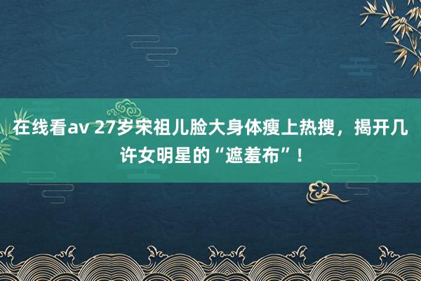 在线看av 27岁宋祖儿脸大身体瘦上热搜，揭开几许女明星的“遮羞布”！