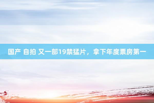 国产 自拍 又一部19禁猛片，拿下年度票房第一